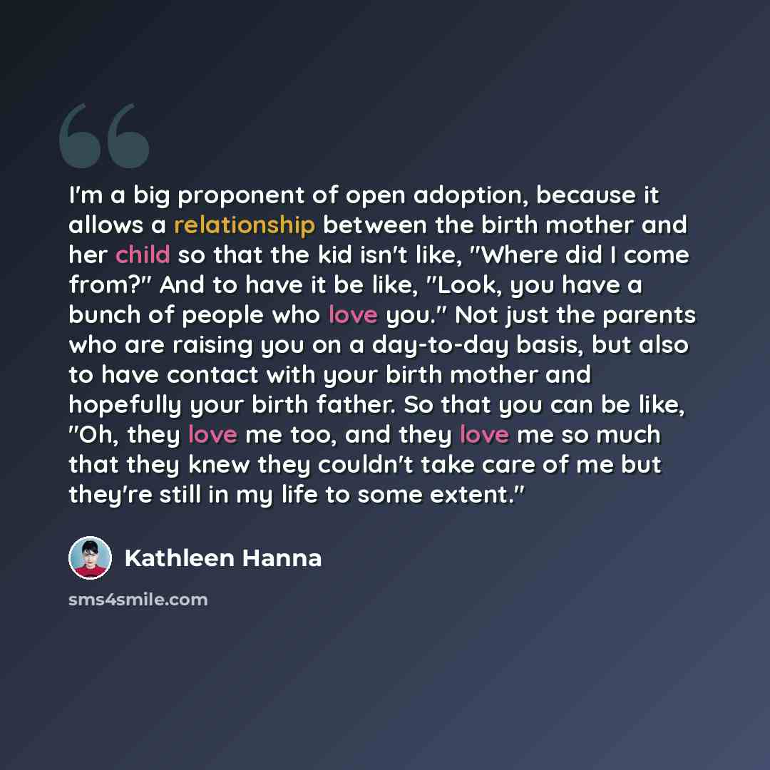 “I'm a big proponent of open adoption, because it allows a relationship between the birth mother and her child so that the kid isn't like, "Where did I come from?" And to have it be like, "Look, you have a bunch of people who love you." Not just the parents who are raising you on a day-to-day…” quote by Kathleen Hanna