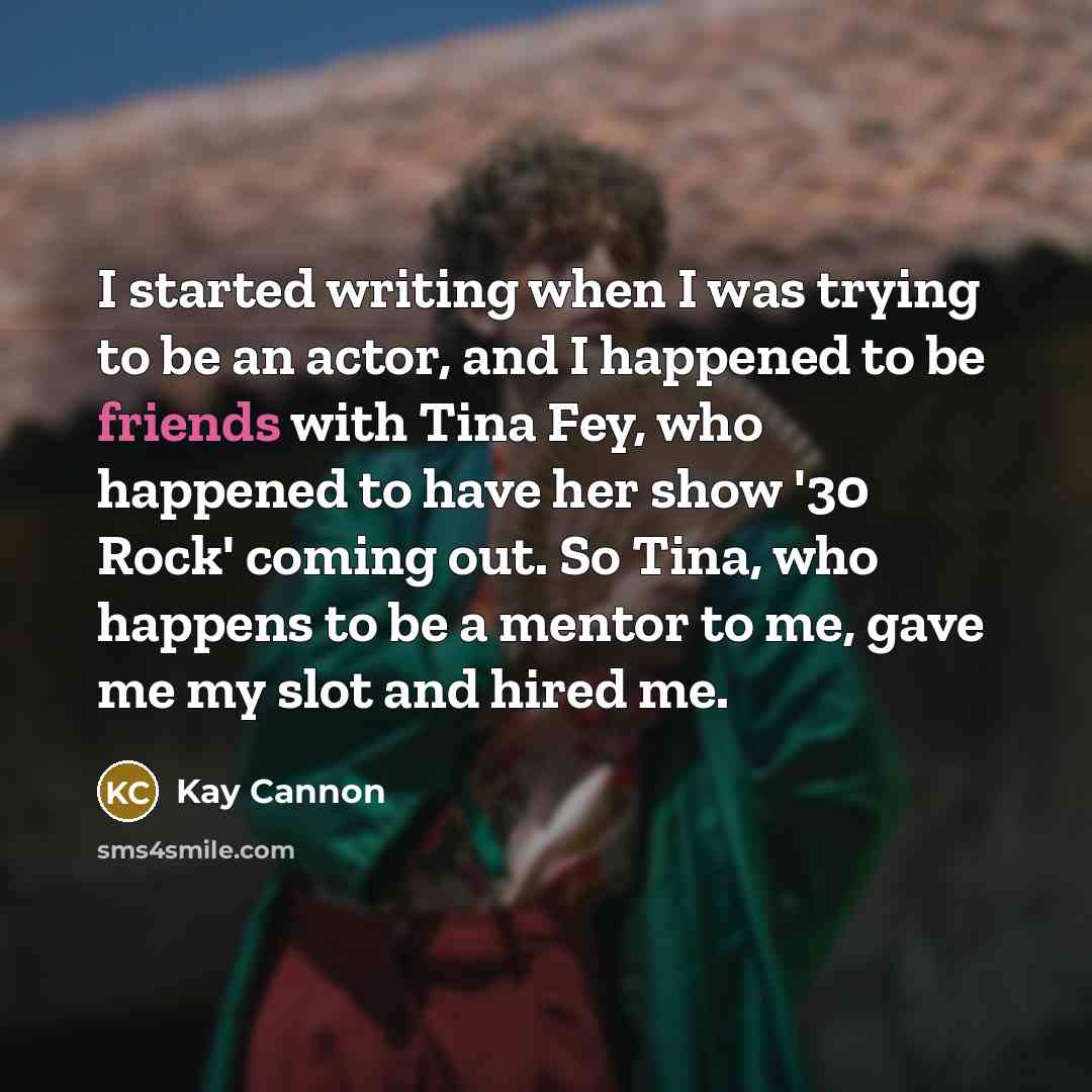 “I started writing when I was trying to be an actor, and I happened to be friends with Tina Fey, who happened to have her show '30 Rock' coming out. So Tina, who happens to be a mentor to me, gave me my slot and hired me.” quote by Kay Cannon
