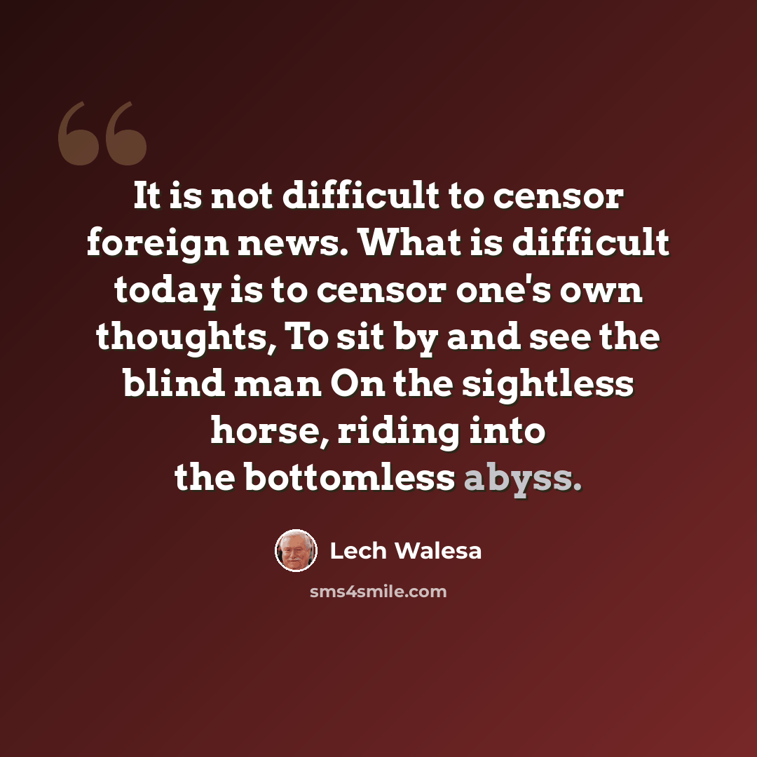 “It is not difficult to censor foreign news. What is difficult today is to censor one's own thoughts, To sit by and see the blind man On the sightless horse, riding into the bottomless abyss.” quote by Lech Walesa