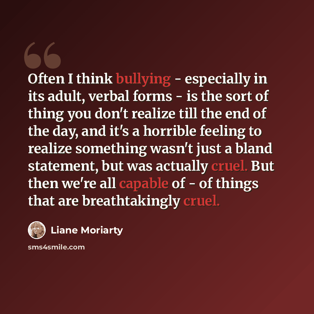 “Often I think bullying - especially in its adult, verbal forms - is the sort of thing you don't realize till the end of the day, and it's a horrible feeling to realize something wasn't just a bland statement, but was actually cruel. But then we're all capable of - of things that are breathtakingly…” quote by Liane Moriarty