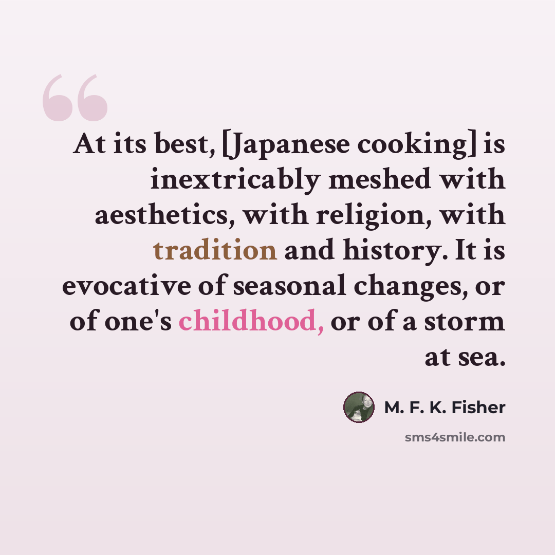 “At its best, [Japanese cooking] is inextricably meshed with aesthetics, with religion, with tradition and history. It is evocative of seasonal changes, or of one's childhood, or of a storm at sea.” quote by M. F. K. Fisher