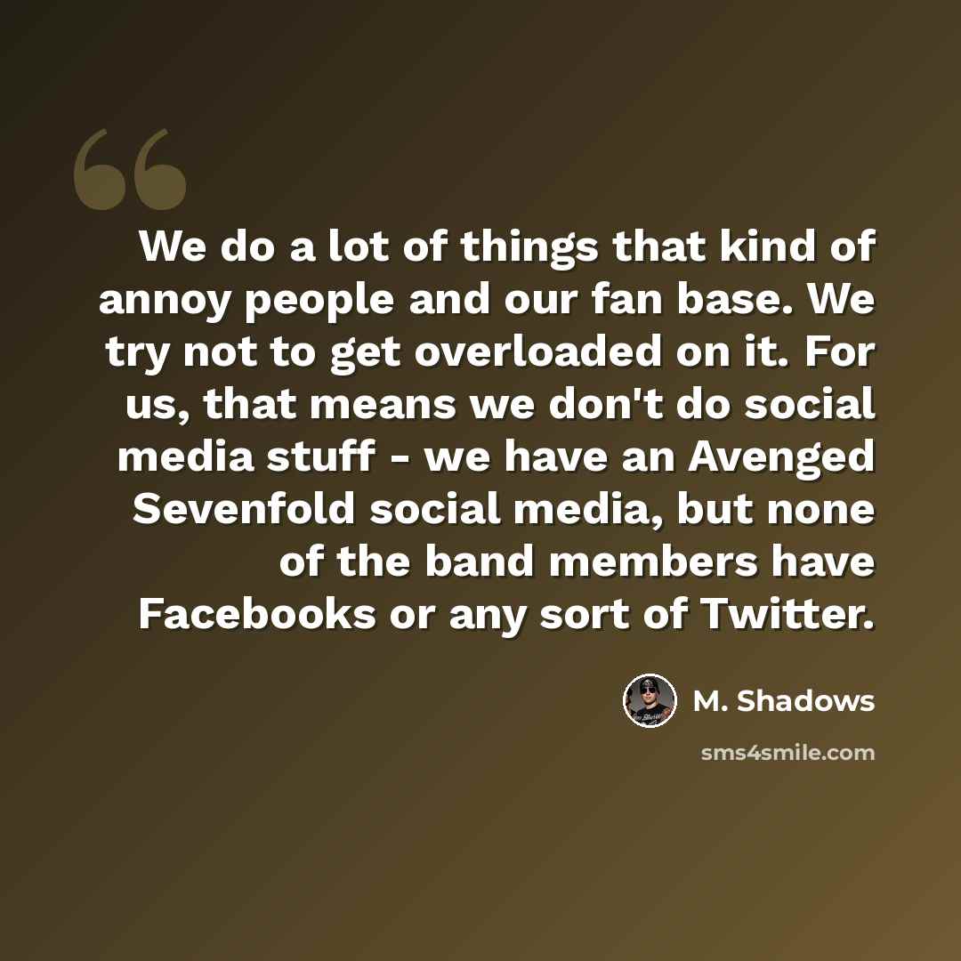 “We do a lot of things that kind of annoy people and our fan base. We try not to get overloaded on it. For us, that means we don't do social media stuff - we have an Avenged Sevenfold social media, but none of the band members have Facebooks or any sort of Twitter.” quote by M. Shadows