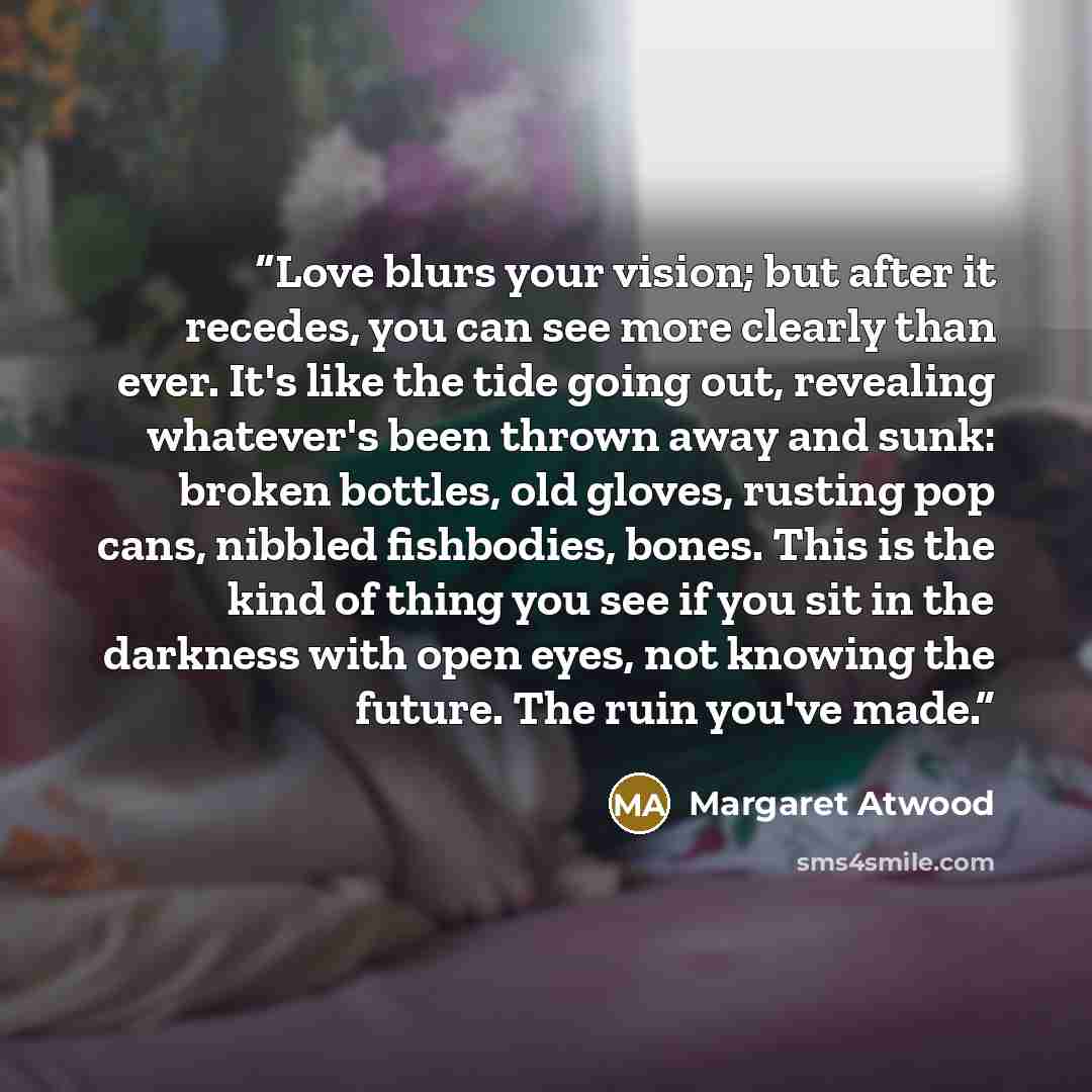 “Love blurs your vision; but after it recedes, you can see more clearly than ever. It's like the tide going out, revealing whatever's been thrown away and sunk: broken bottles, old gloves, rusting pop cans, nibbled fishbodies, bones. This is the kind of thing you see if you sit in the darkness with…” quote by Margaret Atwood