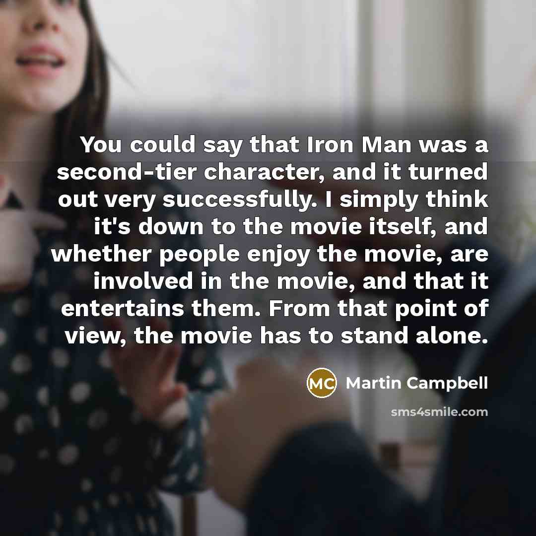 “You could say that Iron Man was a second-tier character, and it turned out very successfully. I simply think it's down to the movie itself, and whether people enjoy the movie, are involved in the movie, and that it entertains them. From that point of view, the movie has to stand alone.” quote by Martin Campbell