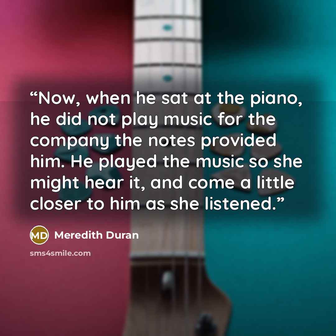 “Now, when he sat at the piano, he did not play music for the company the notes provided him. He played the music so she might hear it, and come a little closer to him as she listened.” quote by Meredith Duran