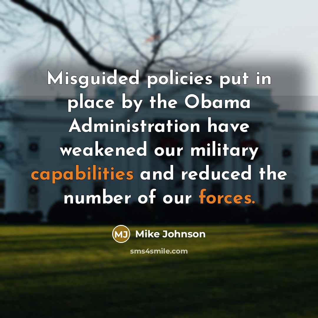 “Misguided policies put in place by the Obama Administration have weakened our military capabilities and reduced the number of our forces.” quote by Mike Johnson