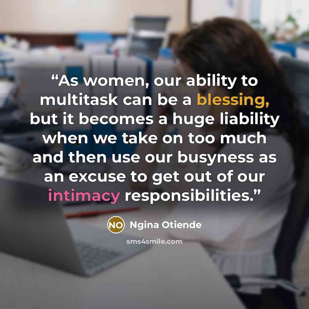 “As women, our ability to multitask can be a blessing, but it becomes a huge liability when we take on too much and then use our busyness as an excuse to get out of our intimacy responsibilities.” quote by Ngina Otiende