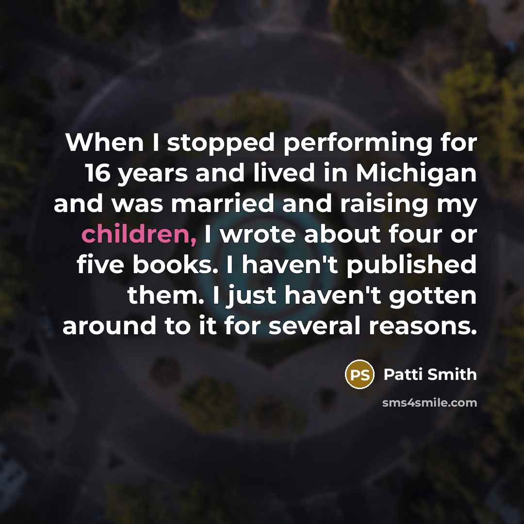 “When I stopped performing for 16 years and lived in Michigan and was married and raising my children, I wrote about four or five books. I haven't published them. I just haven't gotten around to it for several reasons.” quote by Patti Smith