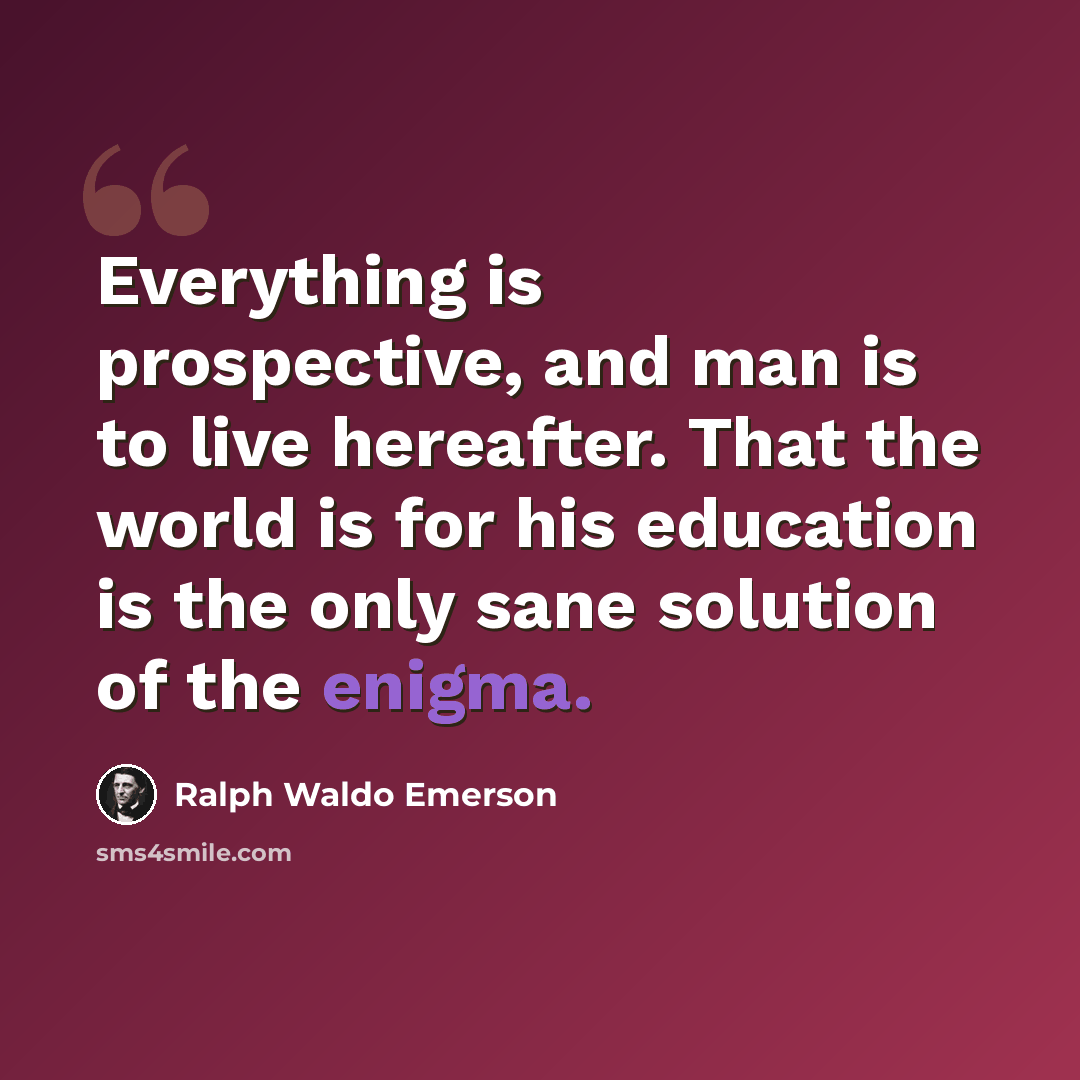 “Everything is prospective, and man is to live hereafter. That the world is for his education is the only sane solution of the enigma.” quote by Ralph Waldo Emerson