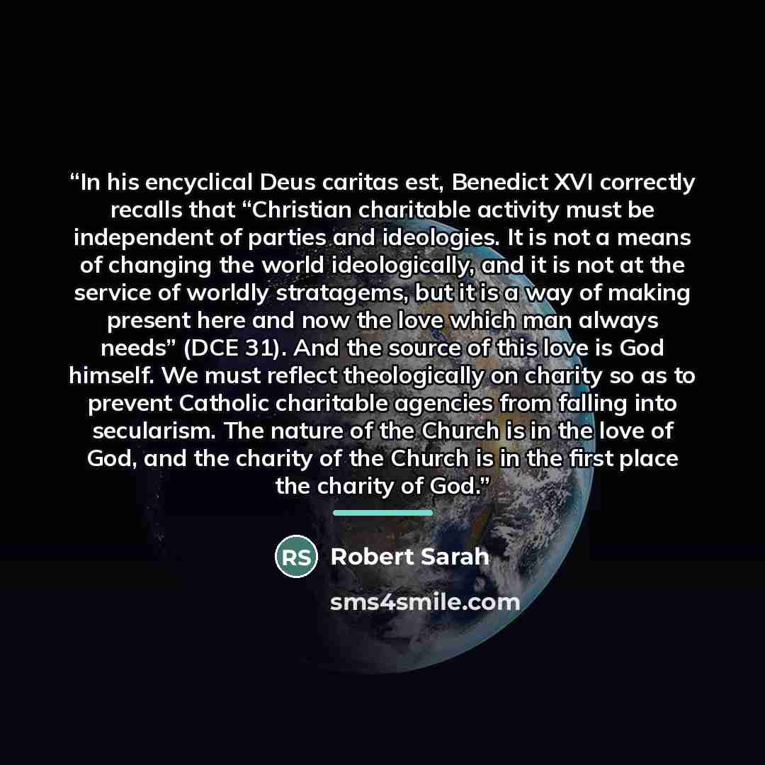 “In his encyclical Deus caritas est, Benedict XVI correctly recalls that “Christian charitable activity must be independent of parties and ideologies. It is not a means of changing the world ideologically, and it is not at the service of worldly stratagems, but it is a way of making present here…” quote by Robert Sarah