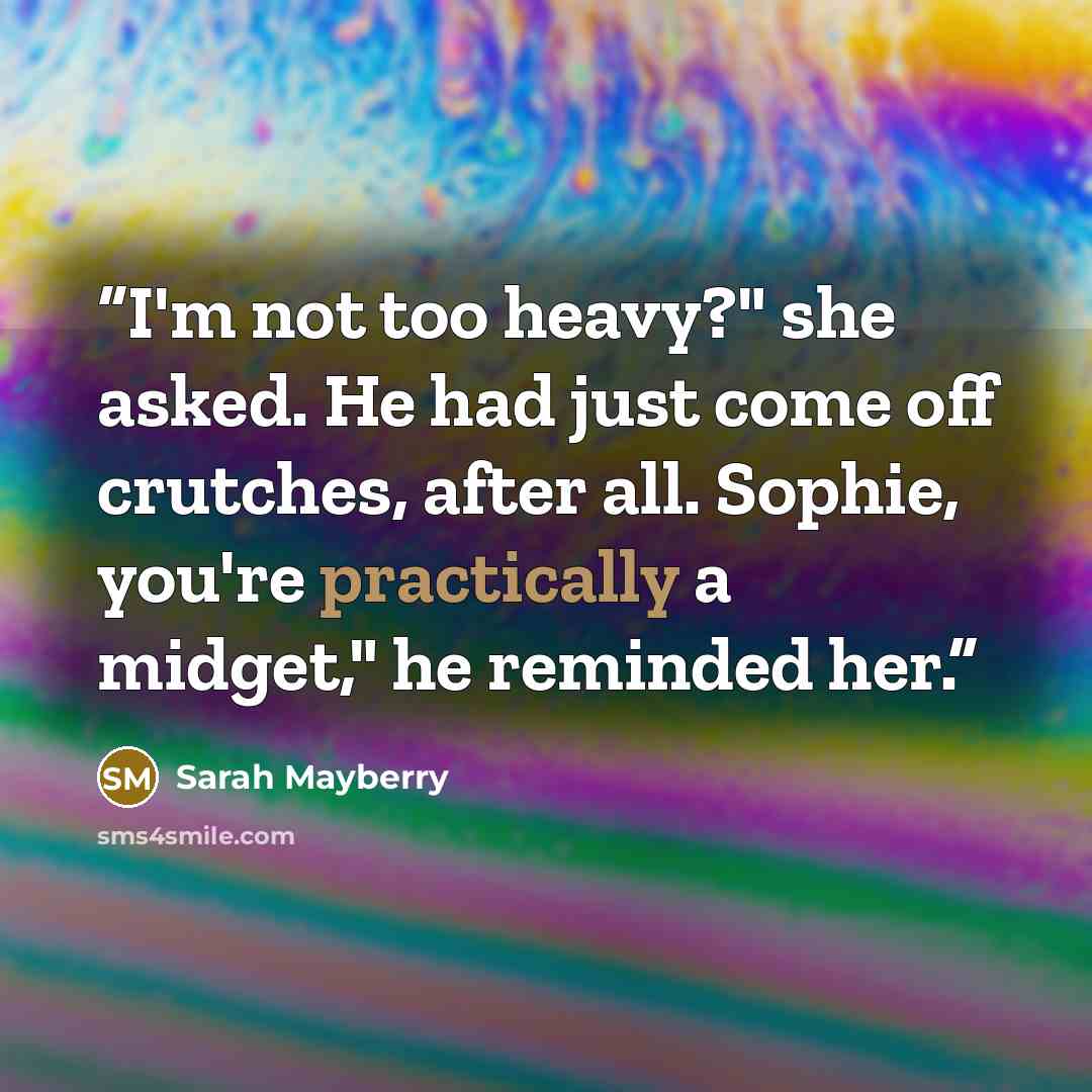 “I'm not too heavy?" she asked. He had just come off crutches, after all. Sophie, you're practically a midget," he reminded her.” quote by Sarah Mayberry