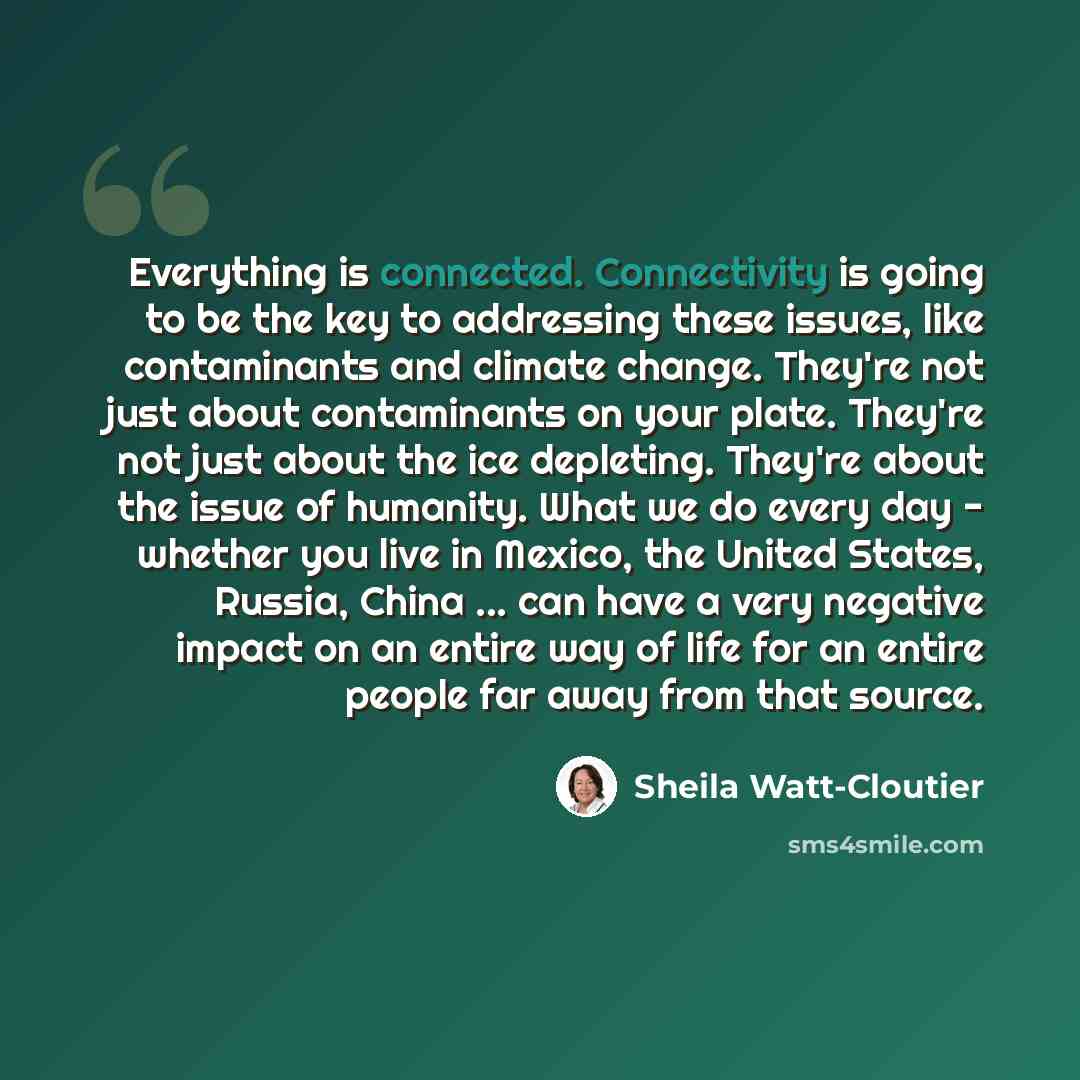 “Everything is connected. Connectivity is going to be the key to addressing these issues, like contaminants and climate change. They're not just about contaminants on your plate. They're not just about the ice depleting. They're about the issue of humanity. What we do every day - whether you live…” quote by Sheila Watt-Cloutier