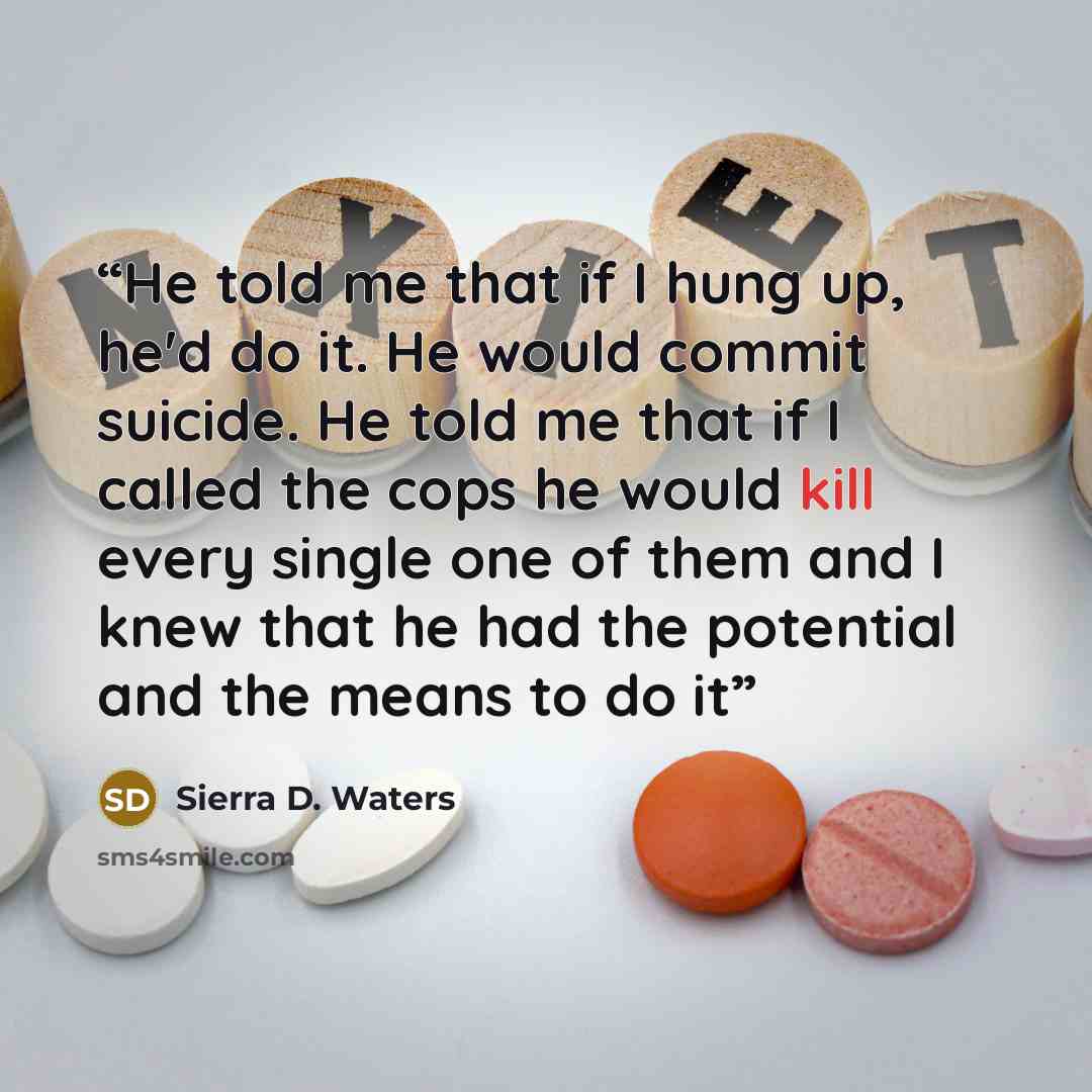 “He told me that if I hung up, he'd do it. He would commit suicide. He told me that if I called the cops he would kill every single one of them and I knew that he had the potential and the means to do it” quote by Sierra D. Waters