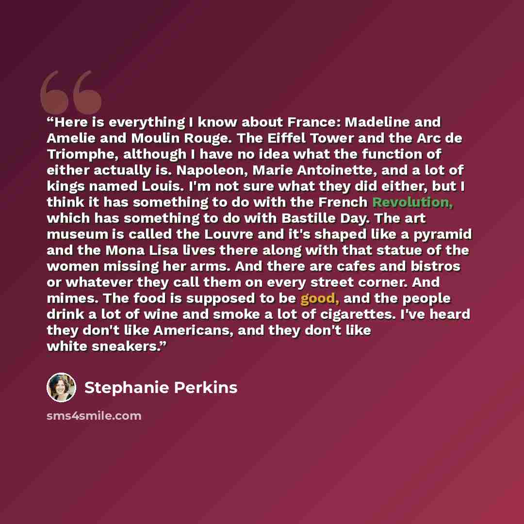 “Here is everything I know about France: Madeline and Amelie and Moulin Rouge. The Eiffel Tower and the Arc de Triomphe, although I have no idea what the function of either actually is. Napoleon, Marie Antoinette, and a lot of kings named Louis. I'm not sure what they did either, but I think it has…” quote by Stephanie Perkins
