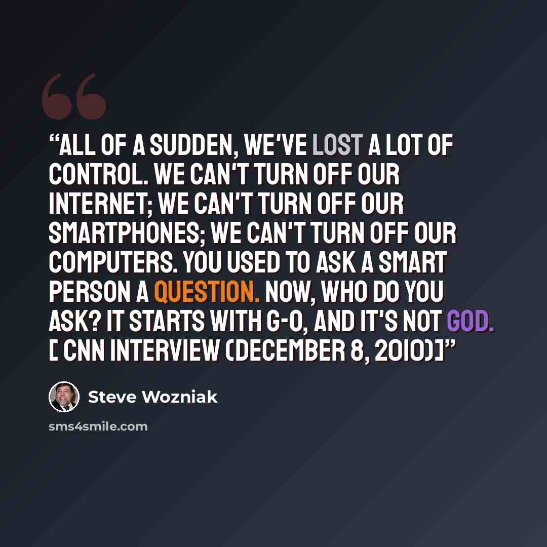“All of a sudden, we've lost a lot of control. We can't turn off our internet; we can't turn off our smartphones; we can't turn off our computers. You used to ask a smart person a question. Now, who do you ask? It starts with g-o, and it's not God. [ CNN interview (December 8, 2010)]” quote by Steve Wozniak