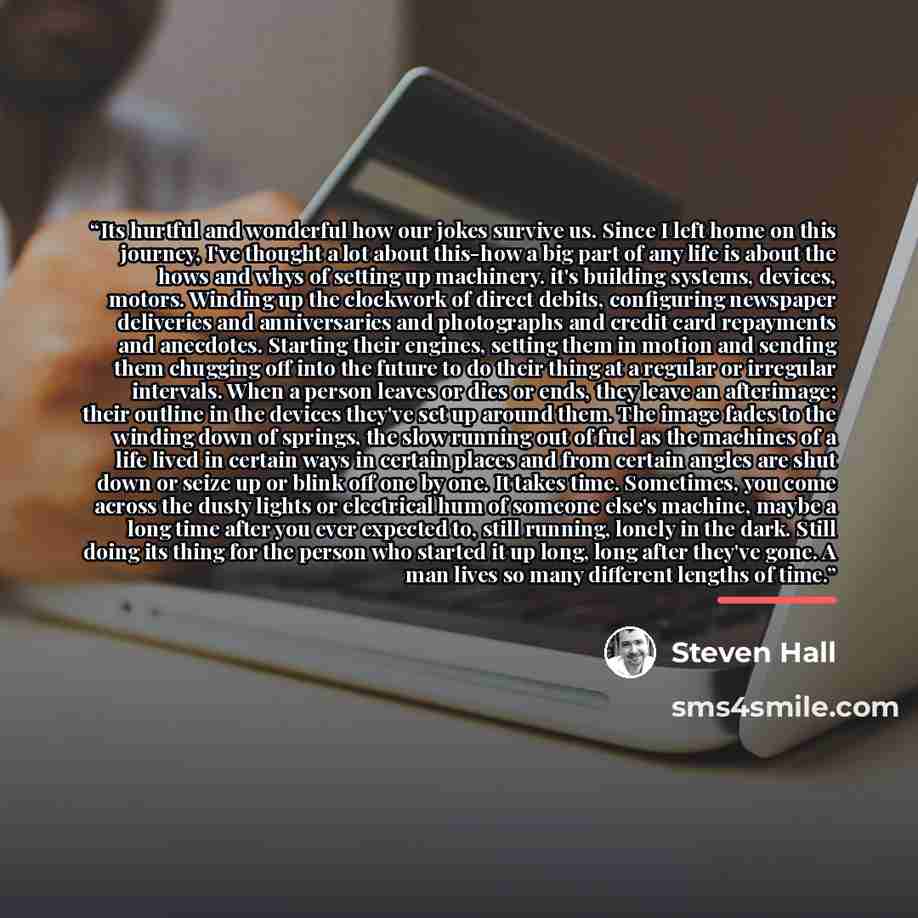 “Its hurtful and wonderful how our jokes survive us. Since I left home on this journey, I've thought a lot about this-how a big part of any life is about the hows and whys of setting up machinery. it's building systems, devices, motors. Winding up the clockwork of direct debits, configuring…” quote by Steven Hall
