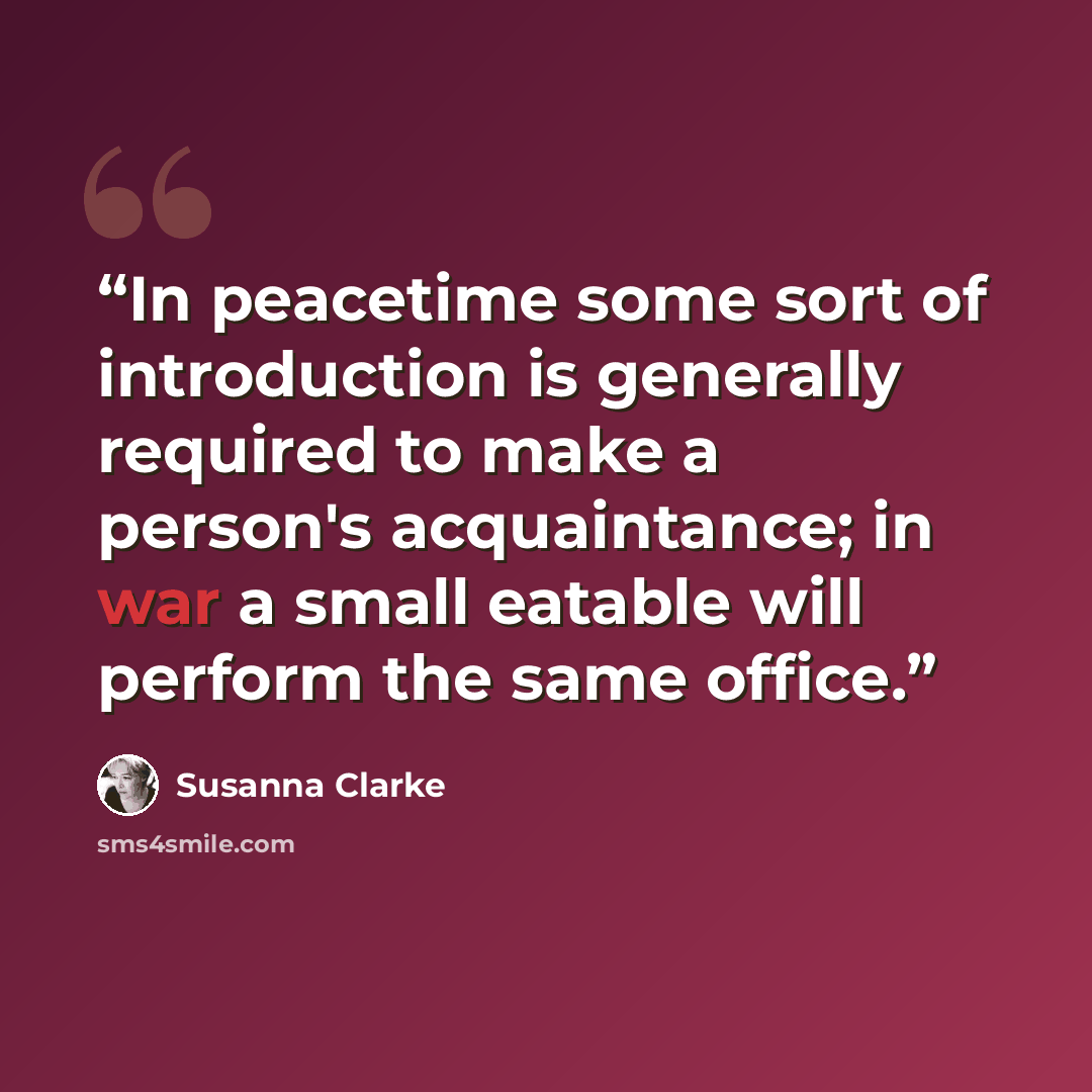 “In peacetime some sort of introduction is generally required to make a person's acquaintance; in war a small eatable will perform the same office.” quote by Susanna Clarke