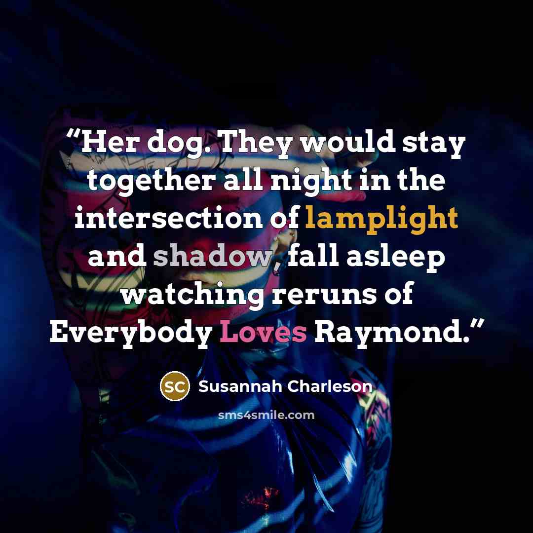 “Her dog. They would stay together all night in the intersection of lamplight and shadow, fall asleep watching reruns of Everybody Loves Raymond.” quote by Susannah Charleson