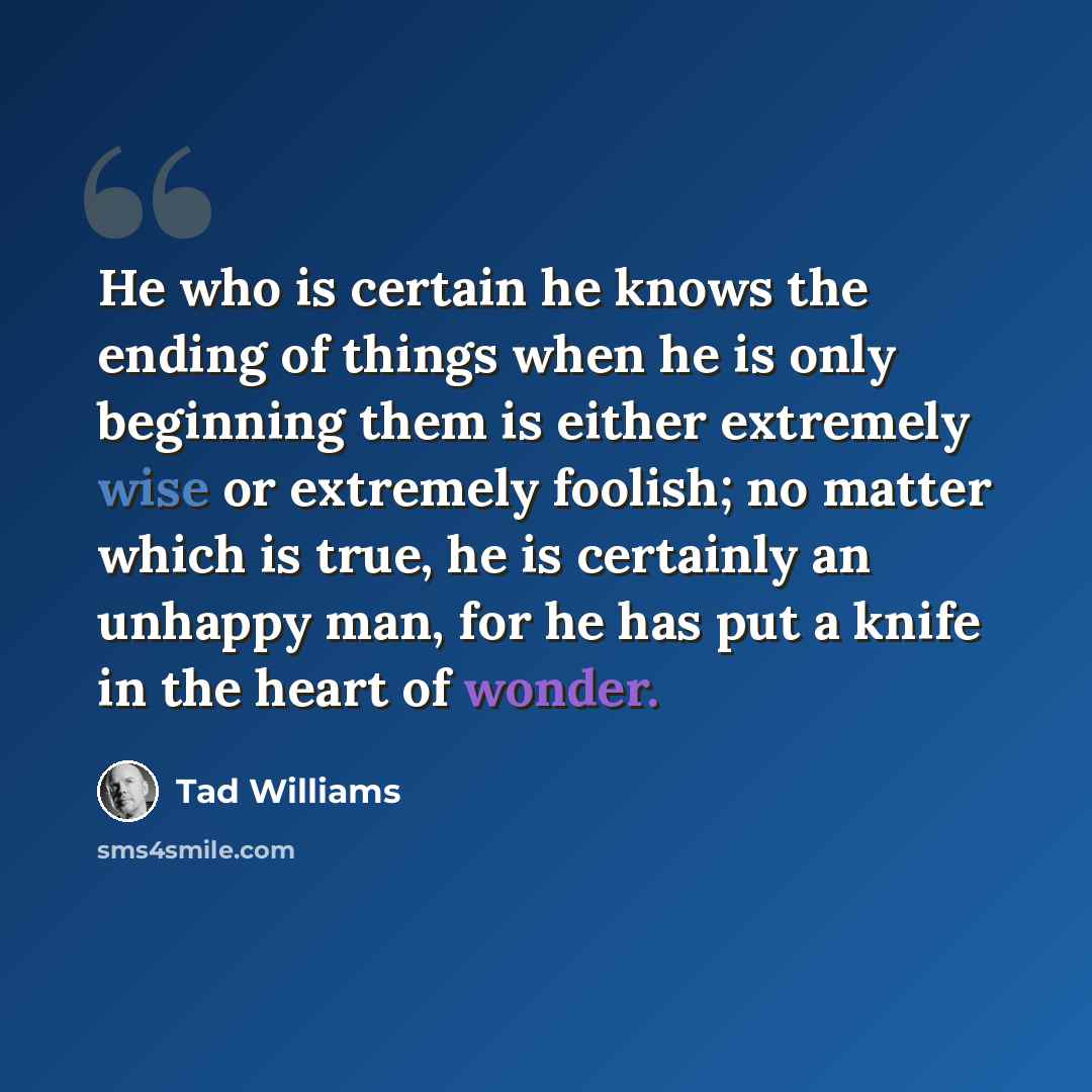 “He who is certain he knows the ending of things when he is only beginning them is either extremely wise or extremely foolish; no matter which is true, he is certainly an unhappy man, for he has put a knife in the heart of wonder.” quote by Tad Williams