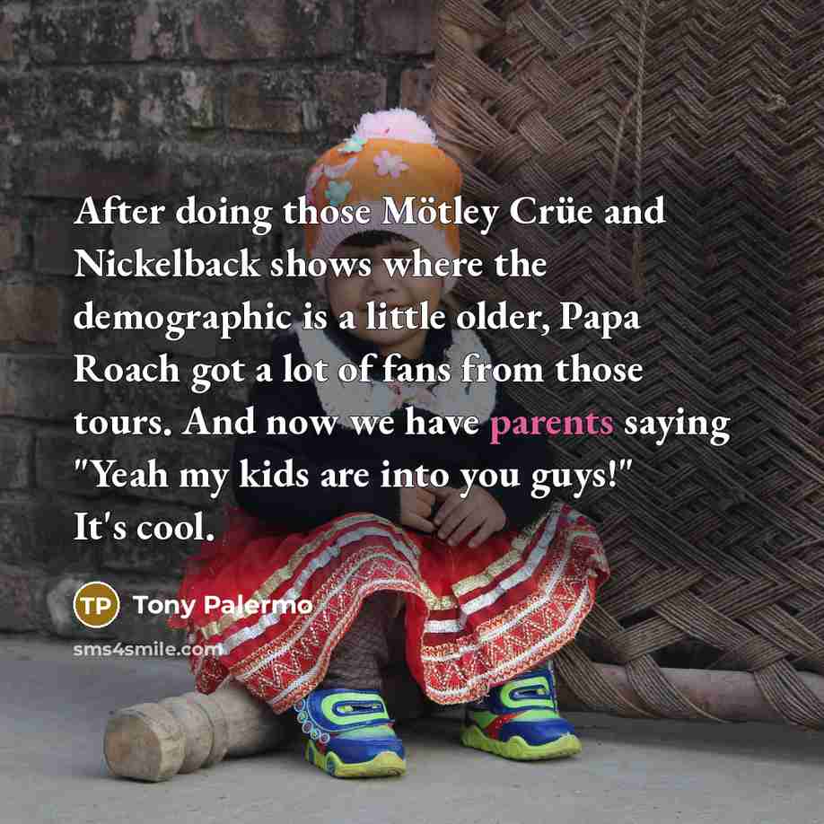 “After doing those Mötley Crüe and Nickelback shows where the demographic is a little older, Papa Roach got a lot of fans from those tours. And now we have parents saying "Yeah my kids are into you guys!" It's cool.” quote by Tony Palermo