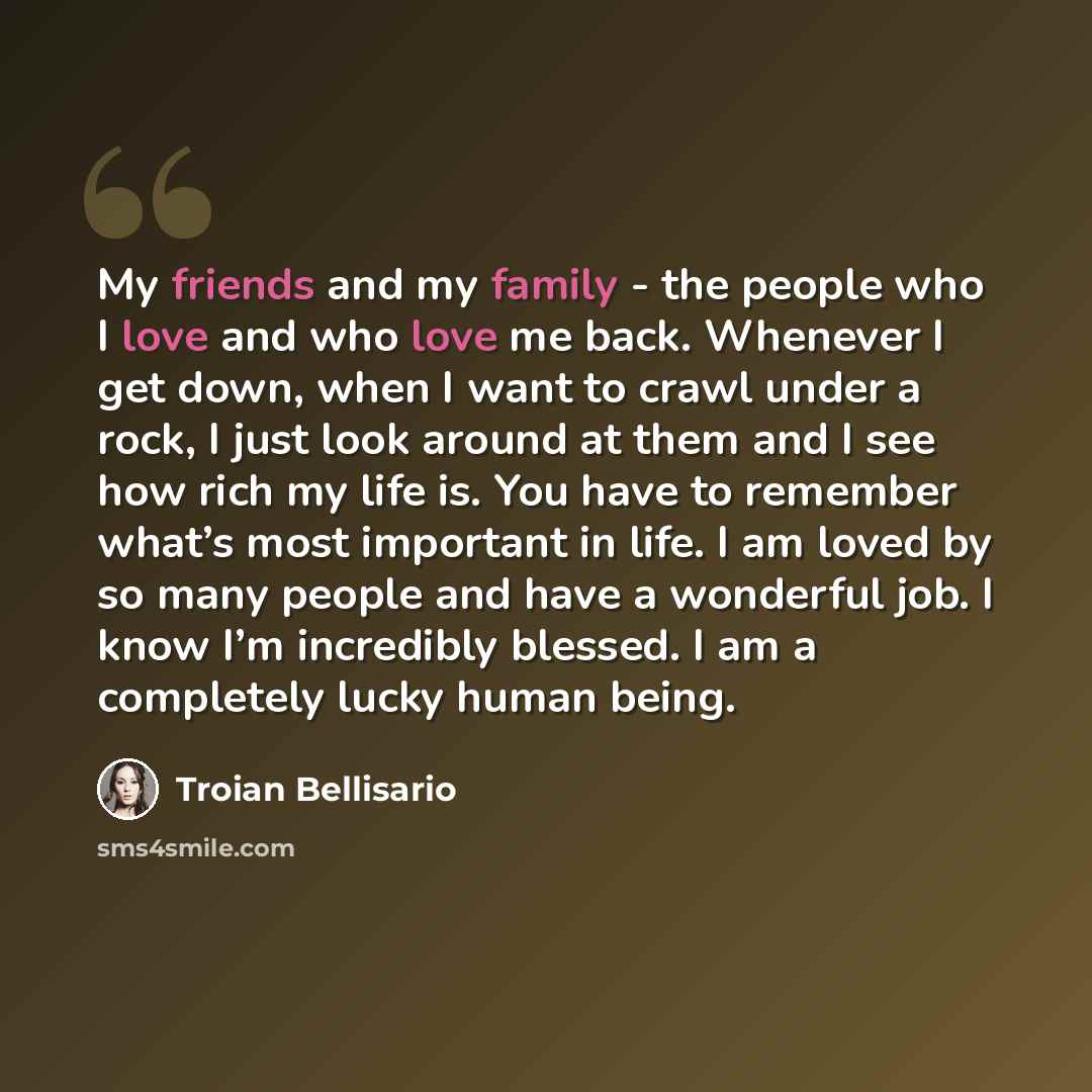 “My friends and my family - the people who I love and who love me back. Whenever I get down, when I want to crawl under a rock, I just look around at them and I see how rich my life is. You have to remember what’s most important in life. I am loved by so many people and have a wonderful job. I know…” quote by Troian Bellisario
