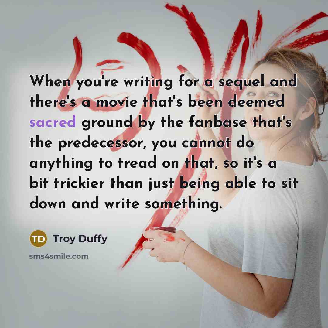 “When you're writing for a sequel and there's a movie that's been deemed sacred ground by the fanbase that's the predecessor, you cannot do anything to tread on that, so it's a bit trickier than just being able to sit down and write something.” quote by Troy Duffy
