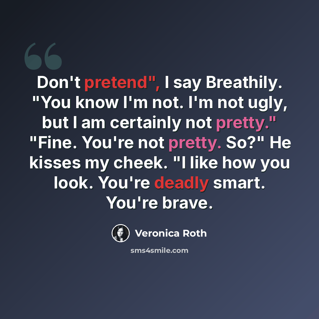 “Don't pretend", I say Breathily. "You know I'm not. I'm not ugly, but I am certainly not pretty." "Fine. You're not pretty. So?" He kisses my cheek. "I like how you look. You're deadly smart. You're brave.” quote by Veronica Roth