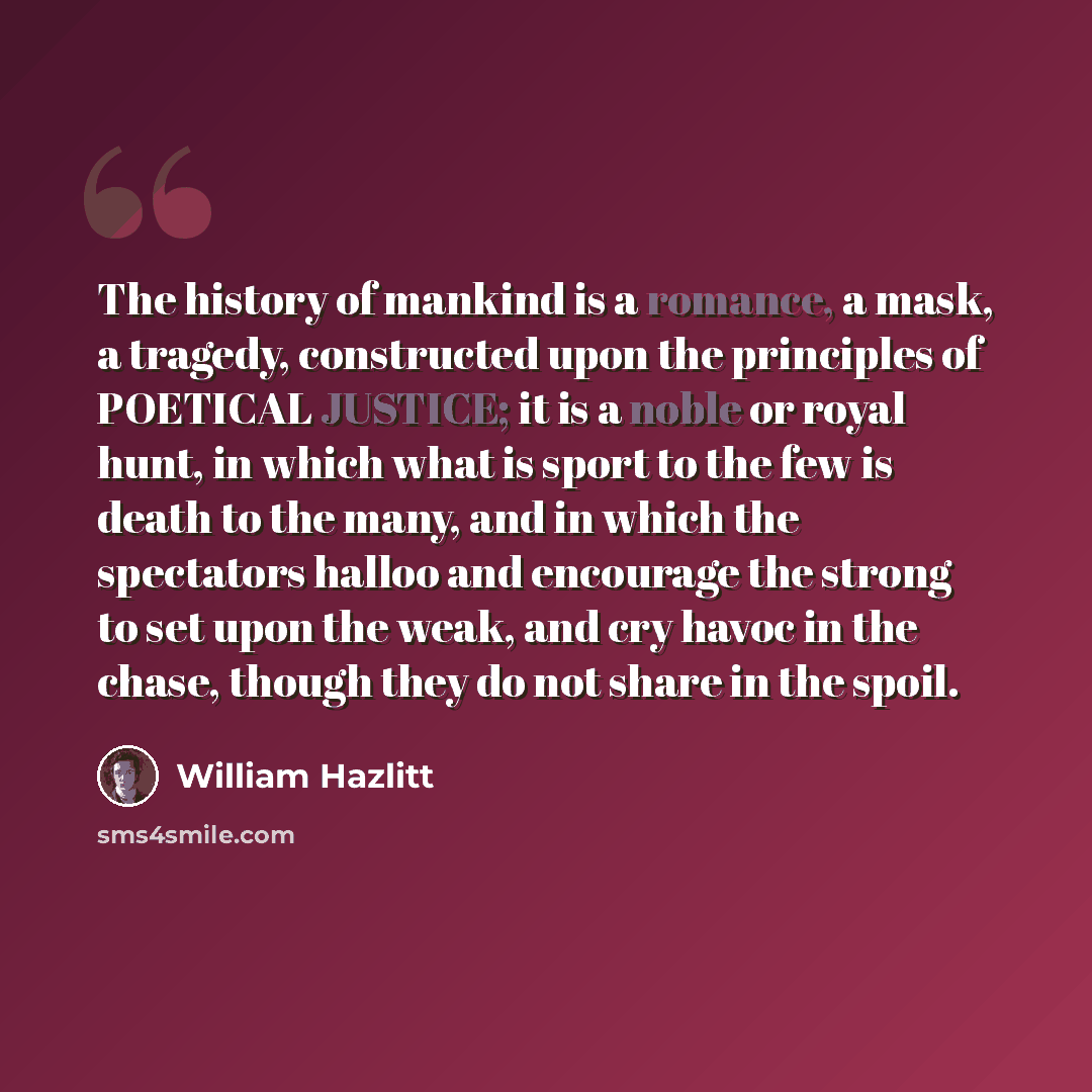 “The history of mankind is a romance, a mask, a tragedy, constructed upon the principles of POETICAL JUSTICE; it is a noble or royal hunt, in which what is sport to the few is death to the many, and in which the spectators halloo and encourage the strong to set upon the weak, and cry havoc in the…” quote by William Hazlitt