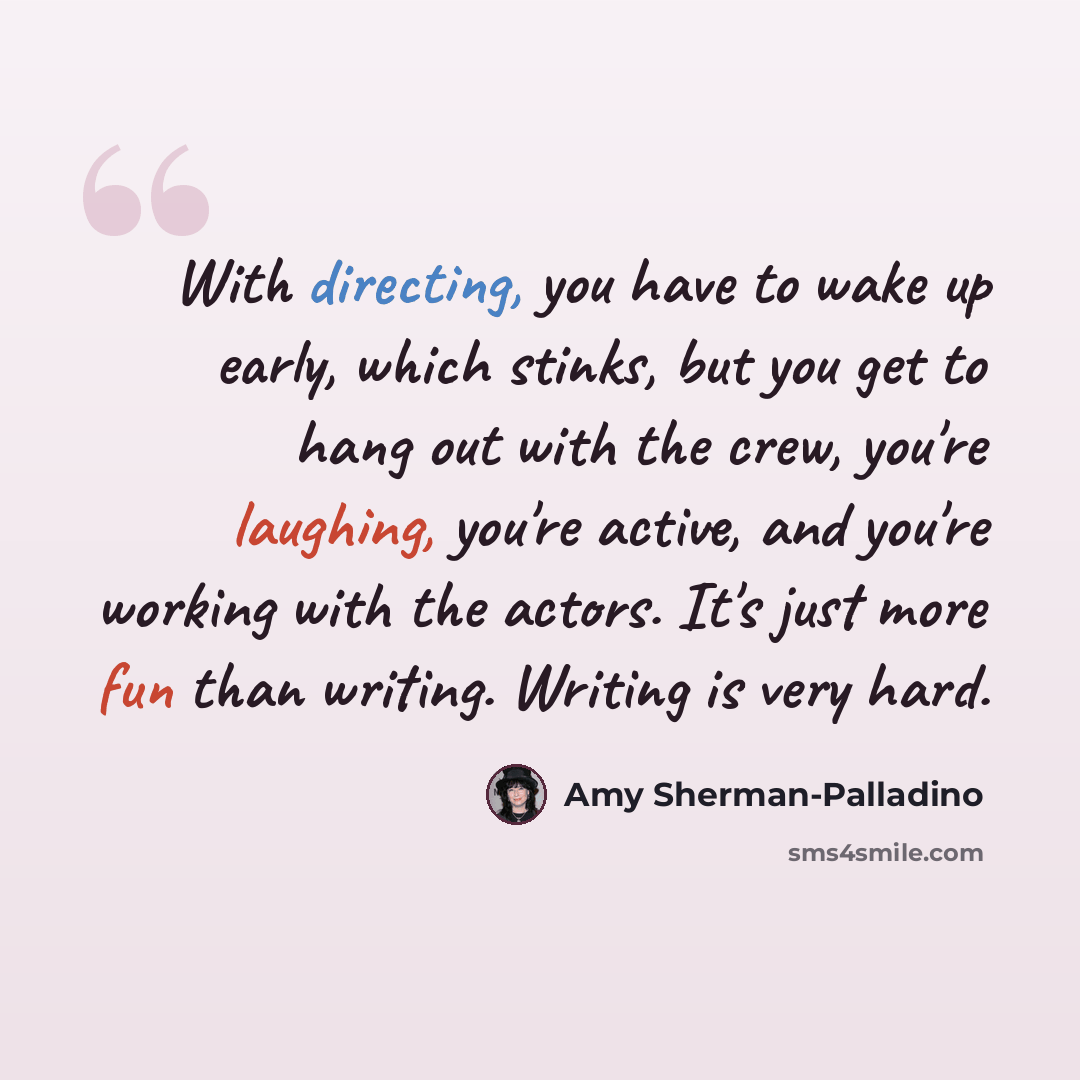“With directing, you have to wake up early, which stinks, but you get to hang out with the crew, you're laughing, you're active, and you're working with the actors. It's just more fun than writing. Writing is very hard.” quote by Amy Sherman-Palladino