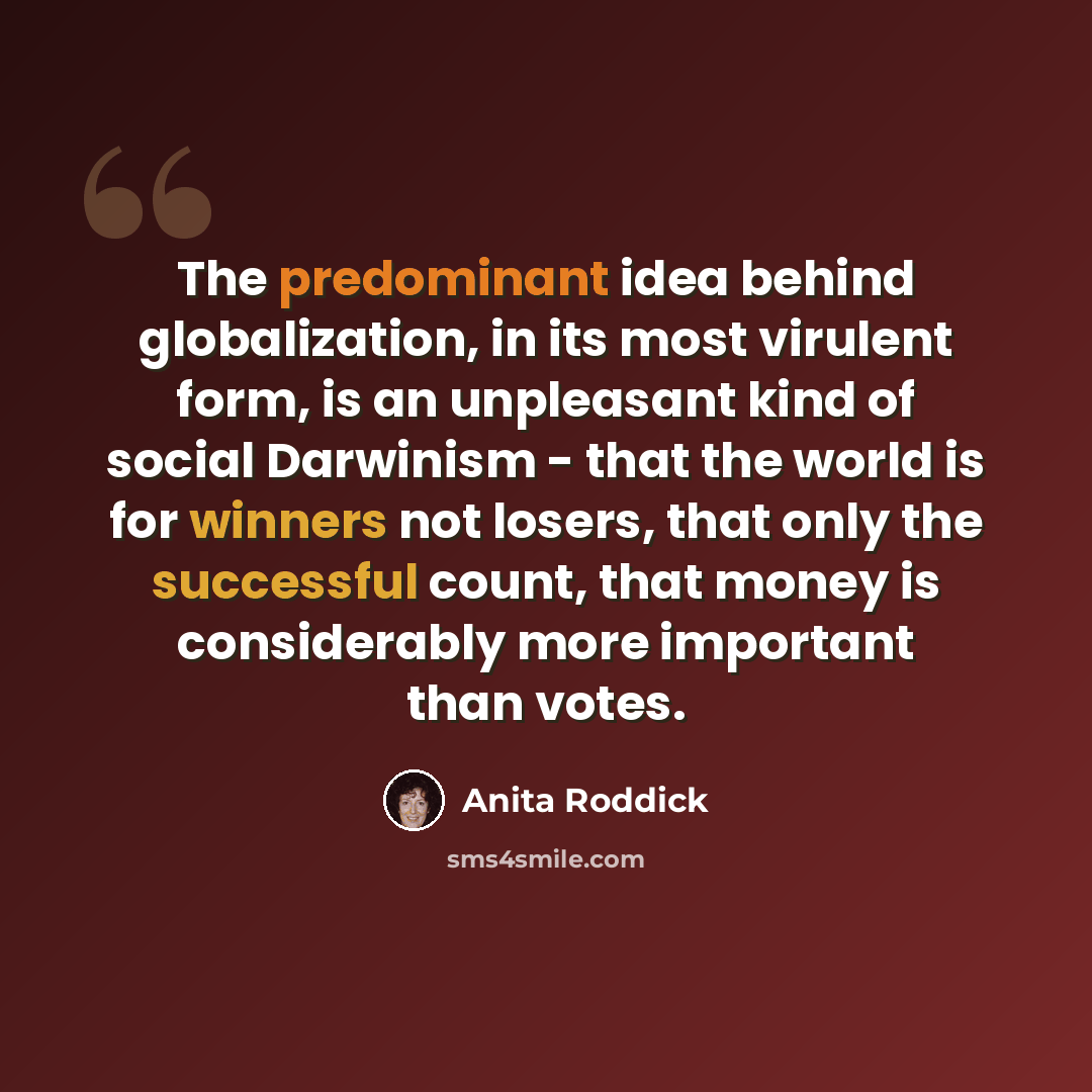 “The predominant idea behind globalization, in its most virulent form, is an unpleasant kind of social Darwinism - that the world is for winners not losers, that only the successful count, that money is considerably more important than votes.” quote by Anita Roddick