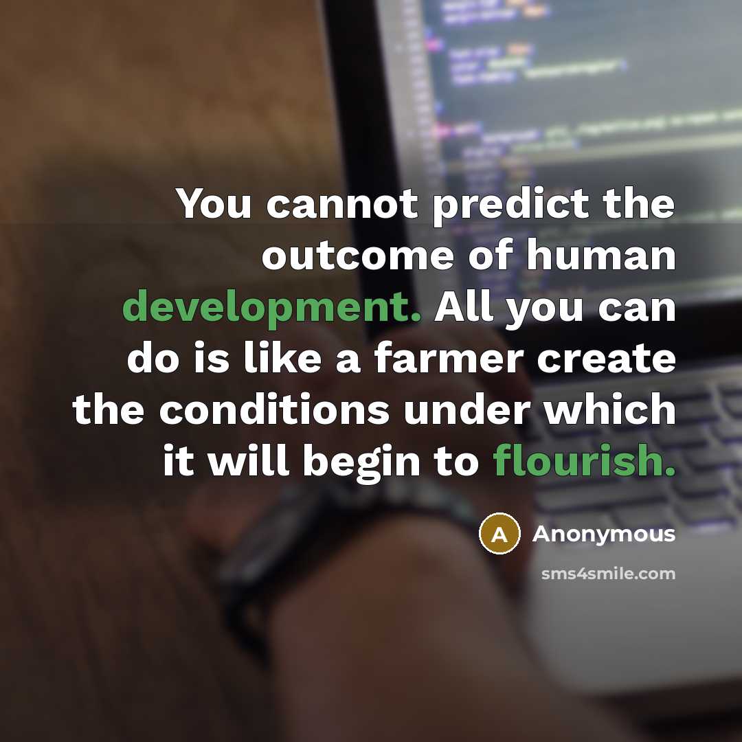 “You cannot predict the outcome of human development. All you can do is like a farmer create the conditions under which it will begin to flourish.” quote by Anonymous