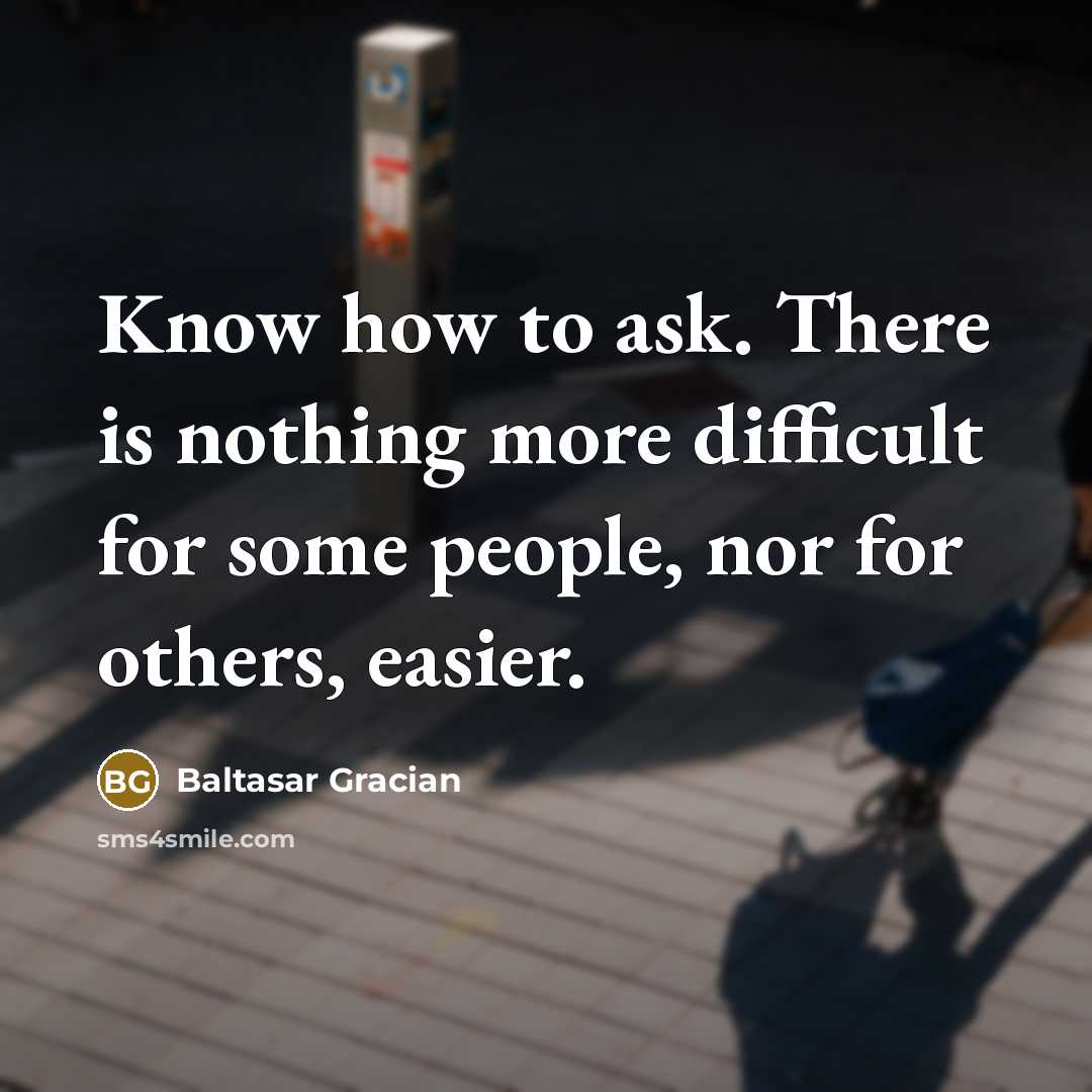 “Know how to ask. There is nothing more difficult for some people, nor for others, easier.” quote by Baltasar Gracian