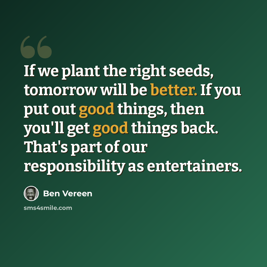 “If we plant the right seeds, tomorrow will be better. If you put out good things, then you'll get good things back. That's part of our responsibility as entertainers.” quote by Ben Vereen
