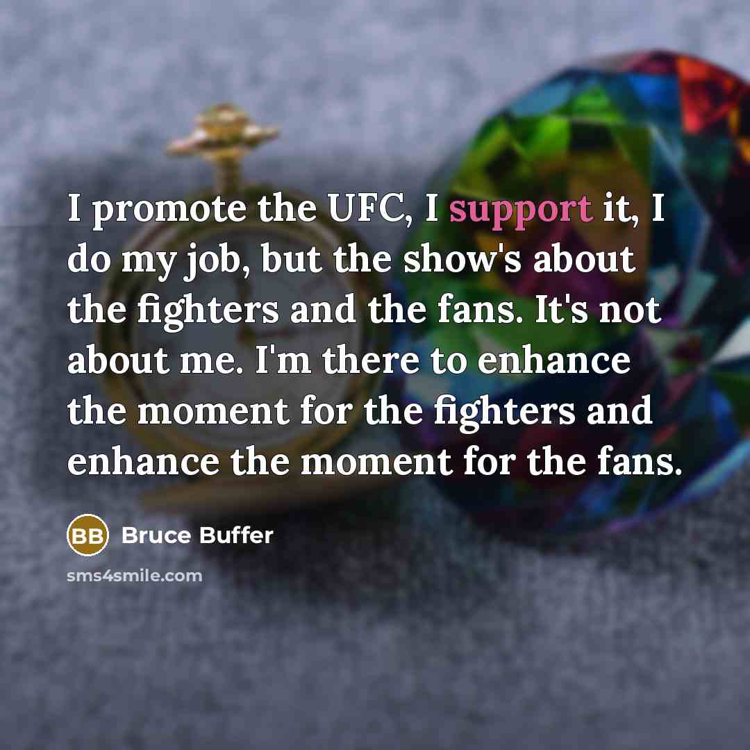 “I promote the UFC, I support it, I do my job, but the show's about the fighters and the fans. It's not about me. I'm there to enhance the moment for the fighters and enhance the moment for the fans.” quote by Bruce Buffer