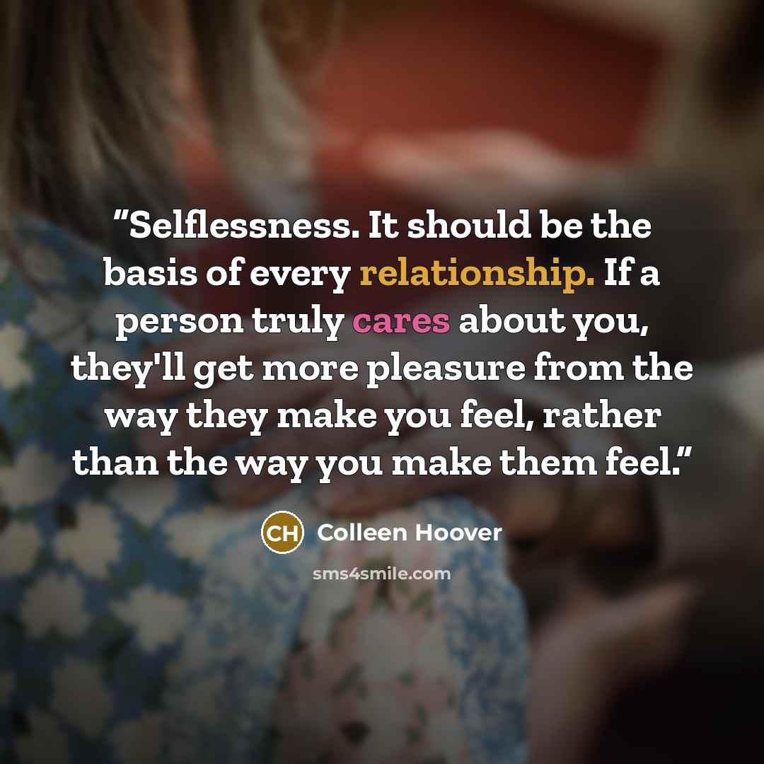 “Selflessness. It should be the basis of every relationship. If a person truly cares about you, they'll get more pleasure from the way they make you feel, rather than the way you make them feel.” quote by Colleen Hoover