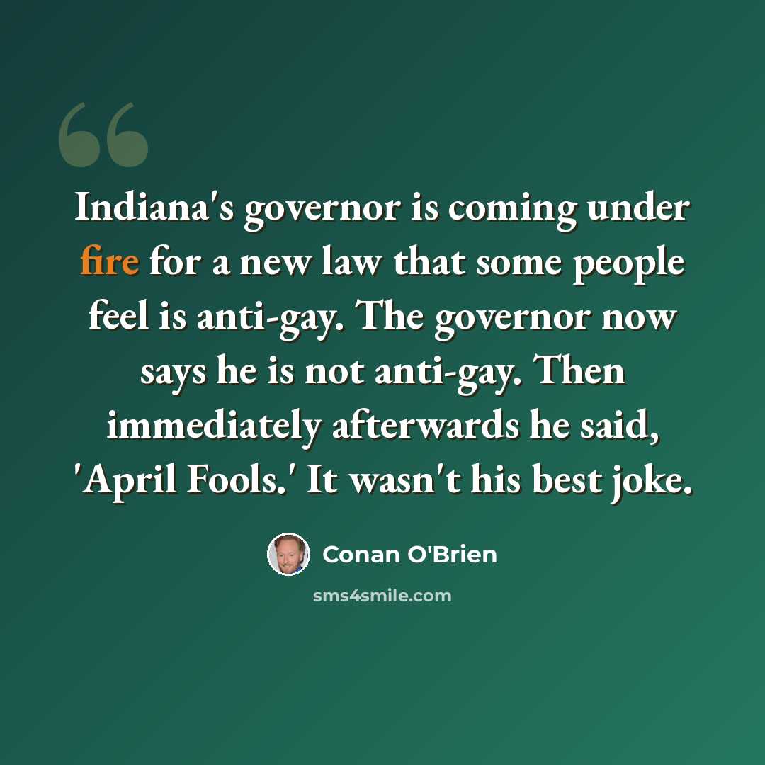 “Indiana's governor is coming under fire for a new law that some people feel is anti-gay. The governor now says he is not anti-gay. Then immediately afterwards he said, 'April Fools.' It wasn't his best joke.” quote by Conan O'Brien