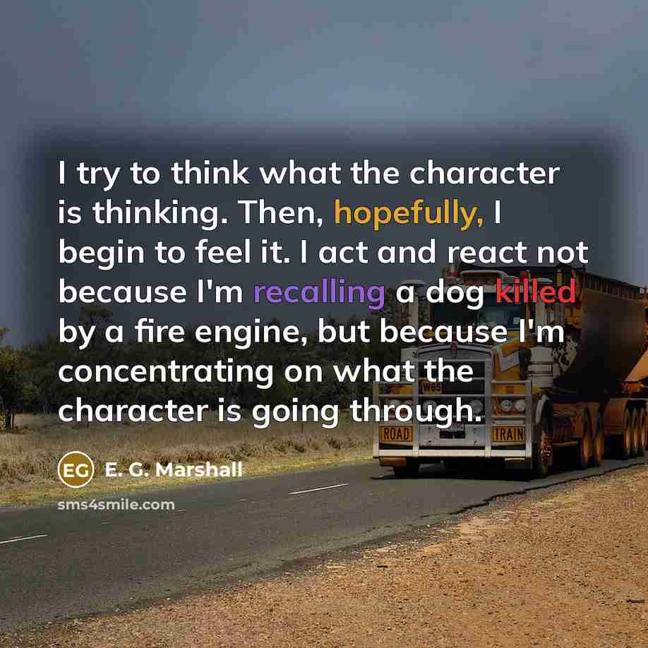 “I try to think what the character is thinking. Then, hopefully, I begin to feel it. I act and react not because I'm recalling a dog killed by a fire engine, but because I'm concentrating on what the character is going through.” quote by E. G. Marshall