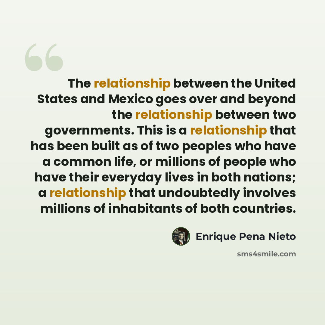 “The relationship between the United States and Mexico goes over and beyond the relationship between two governments. This is a relationship that has been built as of two peoples who have a common life, or millions of people who have their everyday lives in both nations; a relationship that…” quote by Enrique Pena Nieto