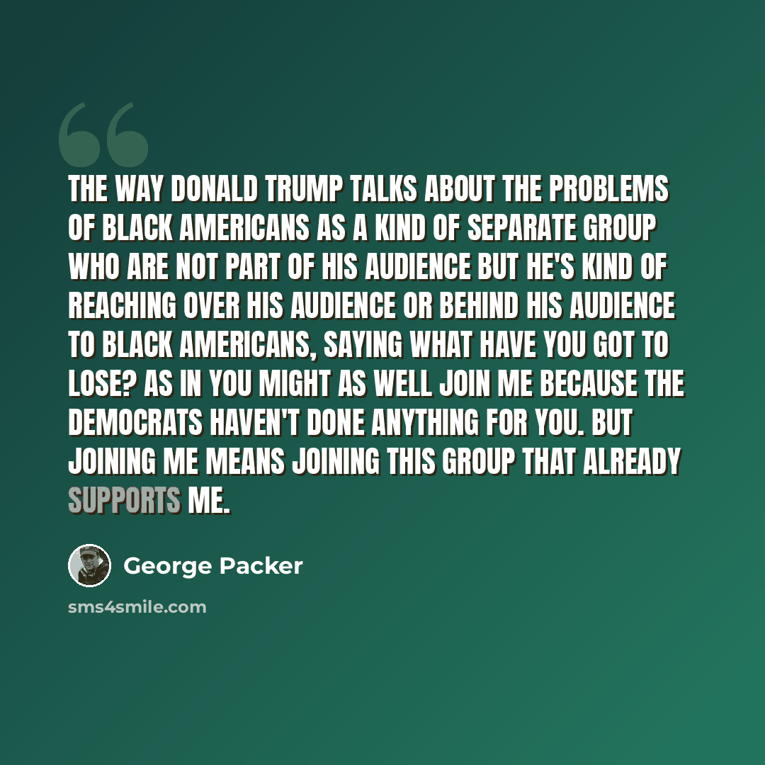 “The way Donald Trump talks about the problems of black Americans as a kind of separate group who are not part of his audience but he's kind of reaching over his audience or behind his audience to black Americans, saying what have you got to lose? As in you might as well join me because the…” quote by George Packer