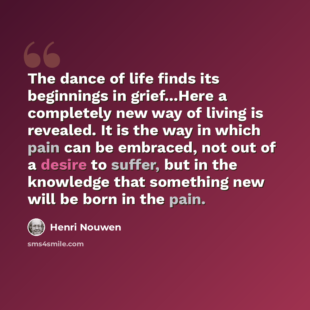 “The dance of life finds its beginnings in grief…Here a completely new way of living is revealed. It is the way in which pain can be embraced, not out of a desire to suffer, but in the knowledge that something new will be born in the pain.” quote by Henri Nouwen