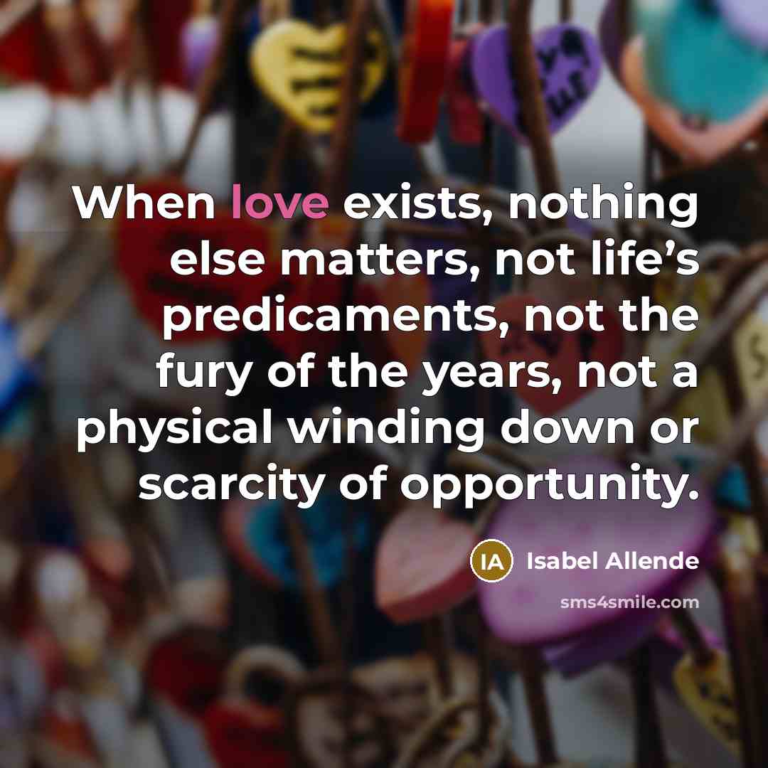 “When love exists, nothing else matters, not life’s predicaments, not the fury of the years, not a physical winding down or scarcity of opportunity.” quote by Isabel Allende