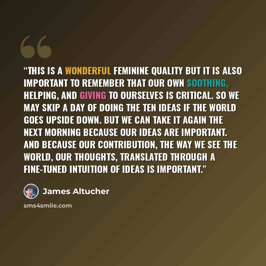 “This is a wonderful feminine quality but it is also important to remember that our own soothing, helping, and giving to ourselves is critical. So we may skip a day of doing the ten ideas if the world goes upside down. But we can take it again the next morning because our ideas are important. And…” quote by James Altucher