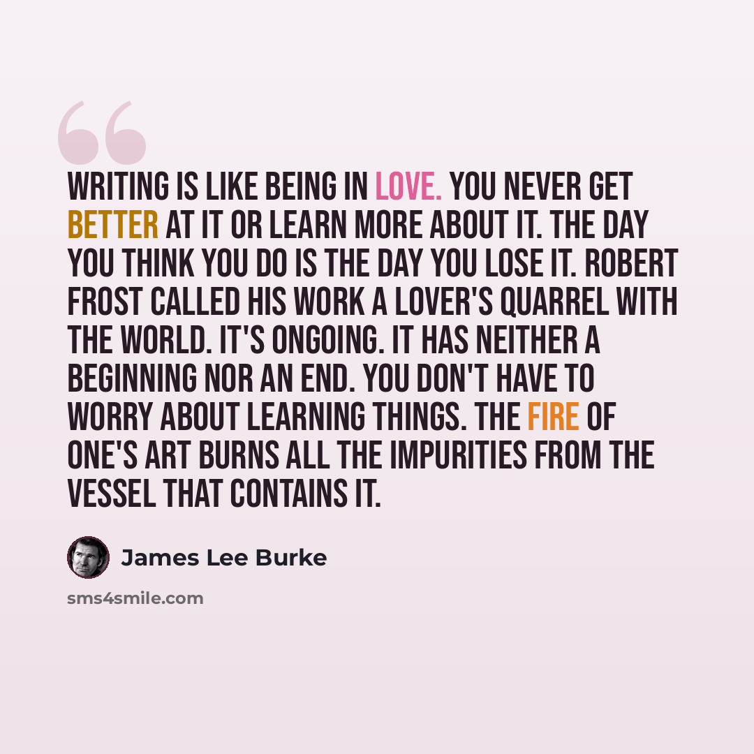 “writing is like being in love. You never get better at it or learn more about it. The day you think you do is the day you lose it. Robert Frost called his work a lover's quarrel with the world. It's ongoing. It has neither a beginning nor an end. You don't have to worry about learning things. The…” quote by James Lee Burke