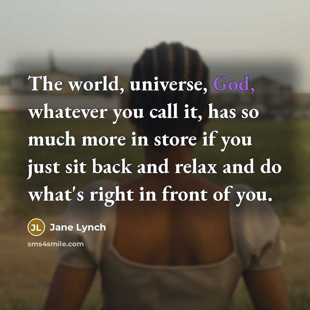 “The world, universe, God, whatever you call it, has so much more in store if you just sit back and relax and do what's right in front of you.” quote by Jane Lynch