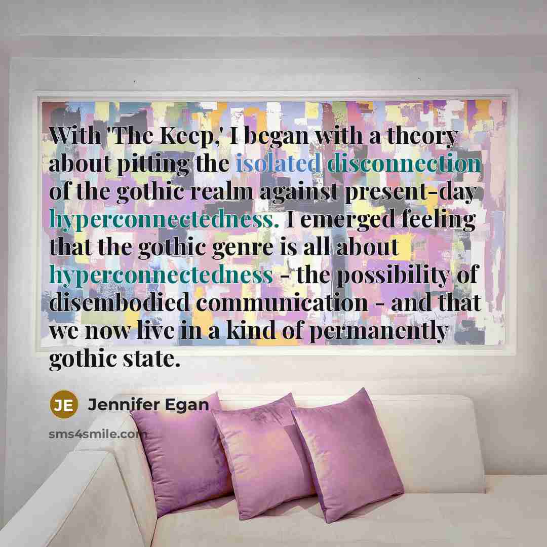 “With 'The Keep,' I began with a theory about pitting the isolated disconnection of the gothic realm against present-day hyperconnectedness. I emerged feeling that the gothic genre is all about hyperconnectedness - the possibility of disembodied communication - and that we now live in a kind of…” quote by Jennifer Egan