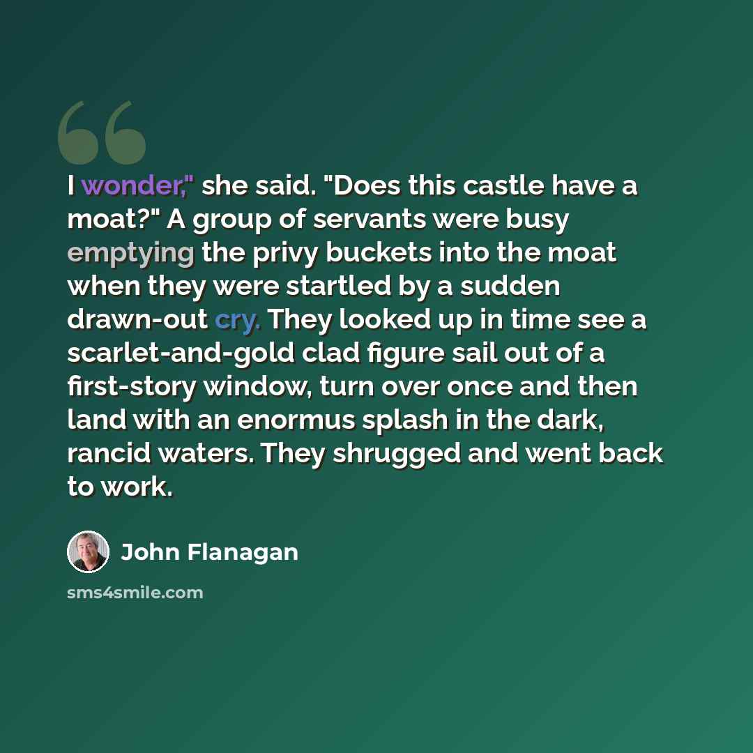 “I wonder," she said. "Does this castle have a moat?" A group of servants were busy emptying the privy buckets into the moat when they were startled by a sudden drawn-out cry. They looked up in time see a scarlet-and-gold clad figure sail out of a first-story window, turn over once and then land…” quote by John Flanagan