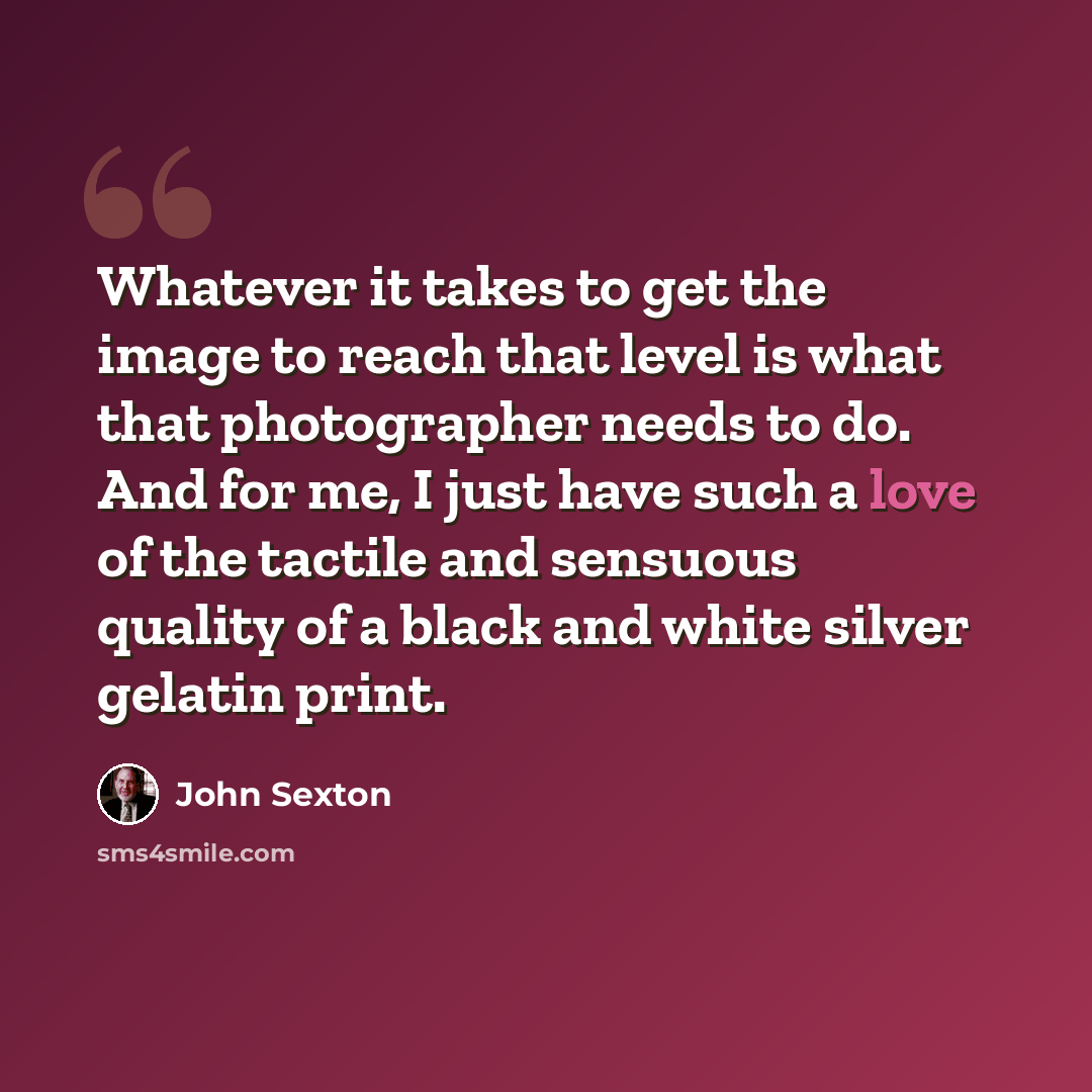 “Whatever it takes to get the image to reach that level is what that photographer needs to do. And for me, I just have such a love of the tactile and sensuous quality of a black and white silver gelatin print.” quote by John Sexton