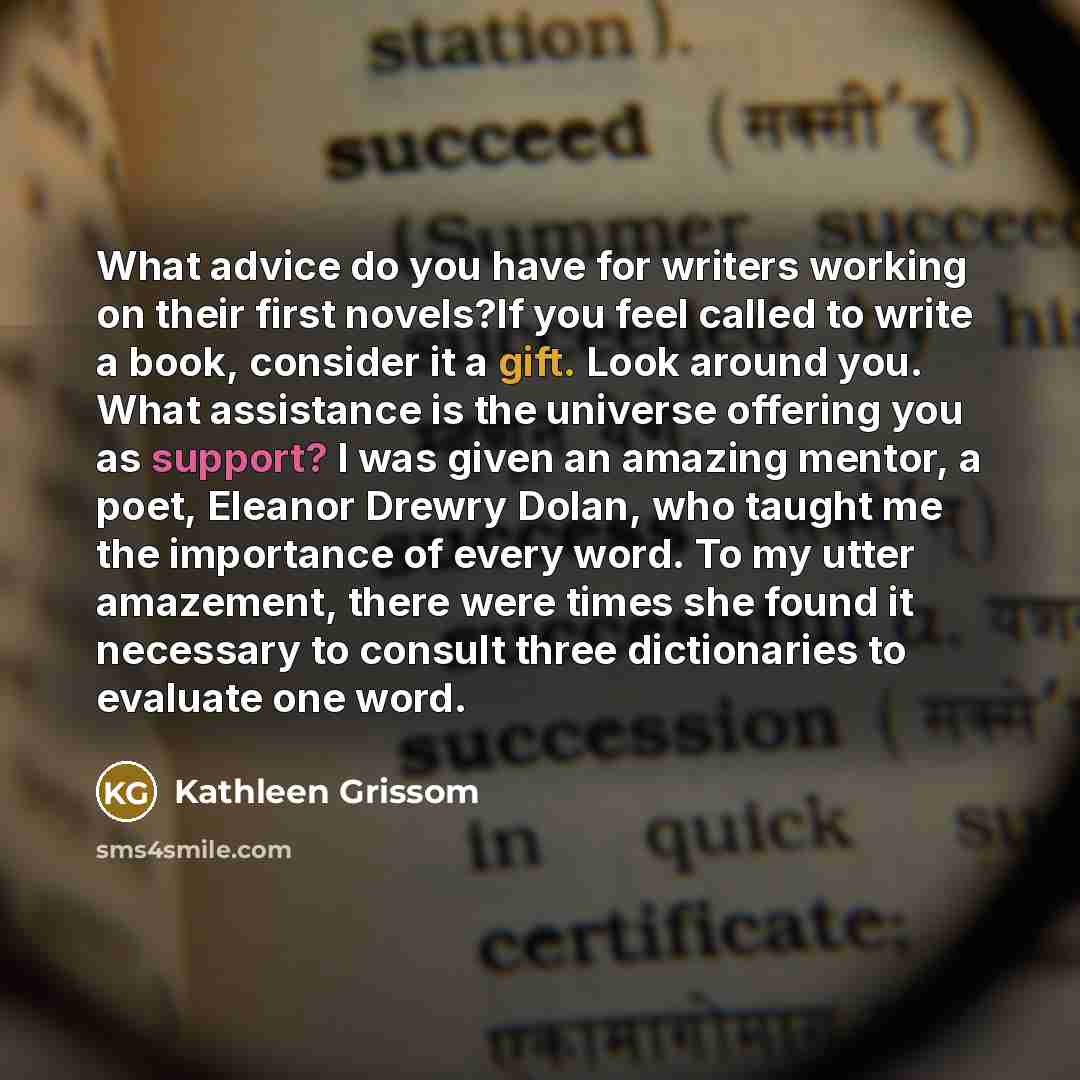 “What advice do you have for writers working on their first novels?If you feel called to write a book, consider it a gift. Look around you. What assistance is the universe offering you as support? I was given an amazing mentor, a poet, Eleanor Drewry Dolan, who taught me the importance of every…” quote by Kathleen Grissom