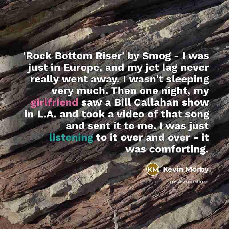 “'Rock Bottom Riser' by Smog - I was just in Europe, and my jet lag never really went away. I wasn't sleeping very much. Then one night, my girlfriend saw a Bill Callahan show in L.A. and took a video of that song and sent it to me. I was just listening to it over and over - it was comforting.” quote by Kevin Morby
