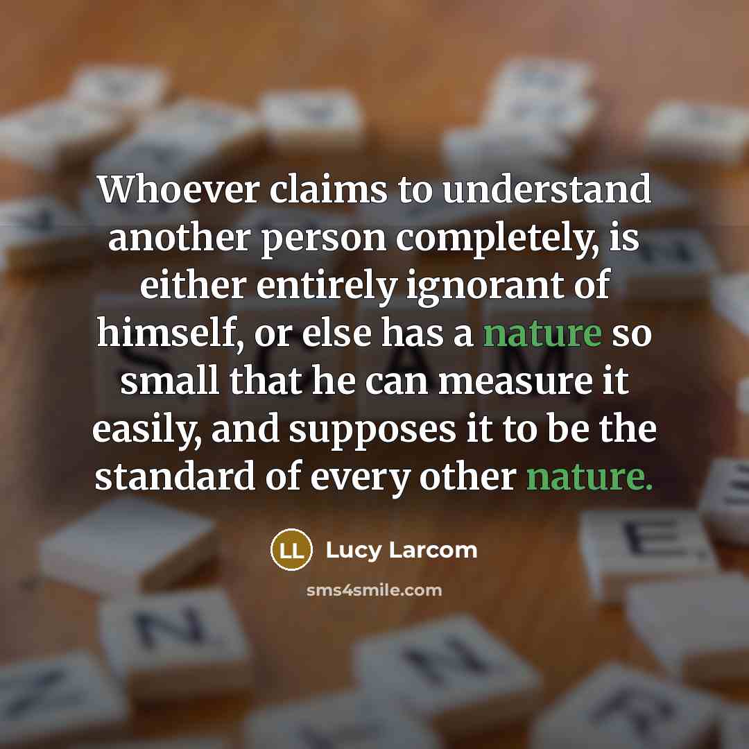 “Whoever claims to understand another person completely, is either entirely ignorant of himself, or else has a nature so small that he can measure it easily, and supposes it to be the standard of every other nature.” quote by Lucy Larcom